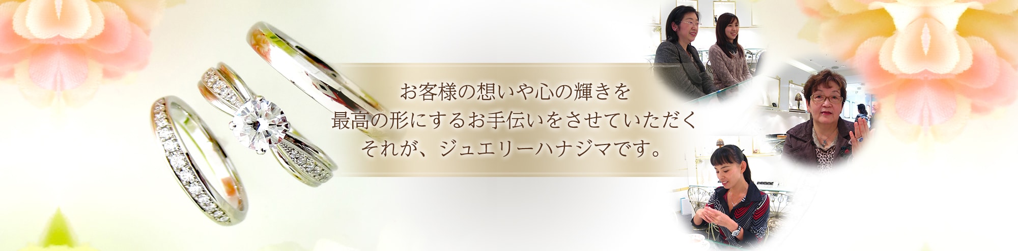 お客様の想いや心の輝きを 最高の形にするお手伝いをさせていただく それが、ジュエリーハナジマです。