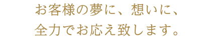 お客様の夢に、想いに、全力でお応え致します。